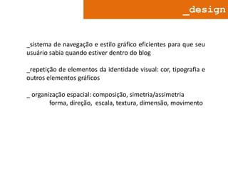 _design

_sistema de navegação e estilo gráfico eficientes para que seu
usuário sabia quando estiver dentro do blog

_repetição de elementos da identidade visual: cor, tipografia e
outros elementos gráficos
_ organização espacial: composição, simetria/assimetria
forma, direção, escala, textura, dimensão, movimento

 