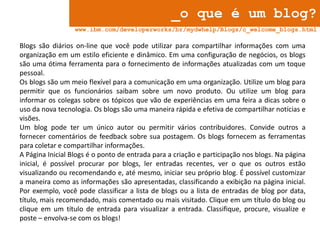 _o que é um blog?
www.ibm.com/developerworks/br/mydwhelp/Blogs/c_welcome_blogs.html

Blogs são diários on-line que você pode utilizar para compartilhar informações com uma
organização em um estilo eficiente e dinâmico. Em uma configuração de negócios, os blogs
são uma ótima ferramenta para o fornecimento de informações atualizadas com um toque
pessoal.
Os blogs são um meio flexível para a comunicação em uma organização. Utilize um blog para
permitir que os funcionários saibam sobre um novo produto. Ou utilize um blog para
informar os colegas sobre os tópicos que vão de experiências em uma feira a dicas sobre o
uso da nova tecnologia. Os blogs são uma maneira rápida e efetiva de compartilhar notícias e
visões.
Um blog pode ter um único autor ou permitir vários contribuidores. Convide outros a
fornecer comentários de feedback sobre sua postagem. Os blogs fornecem as ferramentas
para coletar e compartilhar informações.
A Página Inicial Blogs é o ponto de entrada para a criação e participação nos blogs. Na página
inicial, é possível procurar por blogs, ler entradas recentes, ver o que os outros estão
visualizando ou recomendando e, até mesmo, iniciar seu próprio blog. É possível customizar
a maneira como as informações são apresentadas, classificando a exibição na página inicial.
Por exemplo, você pode classificar a lista de blogs ou a lista de entradas de blog por data,
título, mais recomendado, mais comentado ou mais visitado. Clique em um título do blog ou
clique em um título de entrada para visualizar a entrada. Classifique, procure, visualize e
poste – envolva-se com os blogs!

 
