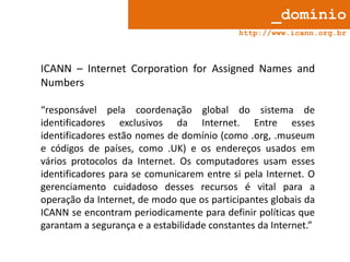 _domínio
http://www.icann.org.br

ICANN – Internet Corporation for Assigned Names and
Numbers
“responsável pela coordenação global do sistema de
identificadores exclusivos da Internet. Entre esses
identificadores estão nomes de domínio (como .org, .museum
e códigos de países, como .UK) e os endereços usados em
vários protocolos da Internet. Os computadores usam esses
identificadores para se comunicarem entre si pela Internet. O
gerenciamento cuidadoso desses recursos é vital para a
operação da Internet, de modo que os participantes globais da
ICANN se encontram periodicamente para definir políticas que
garantam a segurança e a estabilidade constantes da Internet.”

 