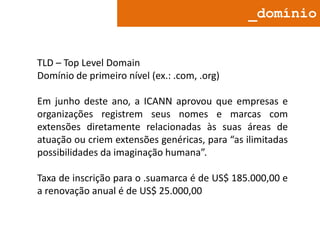 _domínio

TLD – Top Level Domain
Domínio de primeiro nível (ex.: .com, .org)

Em junho deste ano, a ICANN aprovou que empresas e
organizações registrem seus nomes e marcas com
extensões diretamente relacionadas às suas áreas de
atuação ou criem extensões genéricas, para “as ilimitadas
possibilidades da imaginação humana”.
Taxa de inscrição para o .suamarca é de US$ 185.000,00 e
a renovação anual é de US$ 25.000,00

 