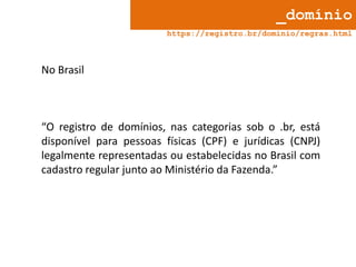 _domínio
https://registro.br/dominio/regras.html

No Brasil

“O registro de domínios, nas categorias sob o .br, está
disponível para pessoas físicas (CPF) e jurídicas (CNPJ)
legalmente representadas ou estabelecidas no Brasil com
cadastro regular junto ao Ministério da Fazenda.”

 