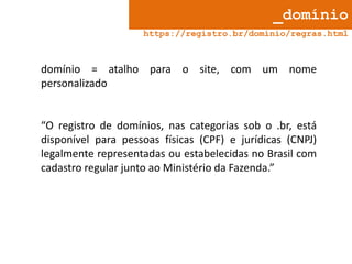 _domínio
https://registro.br/dominio/regras.html

domínio = atalho para o site, com um nome
personalizado

“O registro de domínios, nas categorias sob o .br, está
disponível para pessoas físicas (CPF) e jurídicas (CNPJ)
legalmente representadas ou estabelecidas no Brasil com
cadastro regular junto ao Ministério da Fazenda.”

 