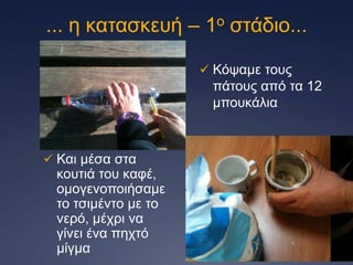 ... ε θαηαζθεπή – 1ν ζηάδην...
 Κόςακε ηνπο

πάηνπο από ηα 12
κπνπθάιηα

 Καη κέζα ζηα

θνπηηά ηνπ θαθέ,
νκνγελνπνηήζακε
ην ηζηκέλην κε ην
λεξό, κέρξη λα
γίλεη έλα περηό
κίγκα

 