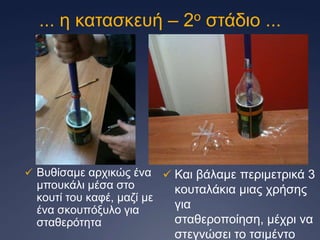 ... ε θαηαζθεπή – 2ν ζηάδην ...

 Βπζίζακε αξρηθώο έλα

κπνπθάιη κέζα ζην
θνπηί ηνπ θαθέ, καδί κε
έλα ζθνππόμπιν γηα
ζηαζεξόηεηα

 Καη βάιακε πεξηκεηξηθά 3

θνπηαιάθηα κηαο ρξήζεο
γηα
ζηαζεξνπνίεζε, κέρξη λα
ζηεγλώζεη ην ηζηκέλην

 
