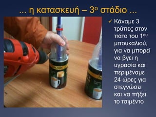 ... ε θαηαζθεπή – 3ν ζηάδην ...
 Κάλακε 3

ηξύπεο ζηνλ
πάην ηνπ 1νπ
κπνπθαιηνύ,
γηα λα κπνξεί
λα βγεη ε
πγξαζία θαη
πεξηκέλακε
24 ώξεο γηα
ζηεγλώζεη
θαη λα πήμεη
ην ηζηκέλην

 