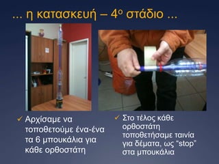 ... ε θαηαζθεπή – 4ν ζηάδην ...

 Αξρίζακε λα

ηνπνζεηνύκε έλα-έλα
ηα 6 κπνπθάιηα γηα
θάζε νξζνζηάηε

 Σην ηέινο θάζε

νξζνζηάηε
ηνπνζεηήζακε ηαηλία
γηα δέκαηα, σο “stop”
ζηα κπνπθάιηα

 
