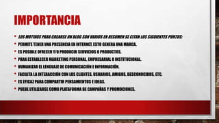 IMPORTANCIA
• LOS MOTIVOS PARA CREARSE UN BLOG SON VARIOS EN RESUMEN SE CITAN LOS SIGUIENTES PUNTOS:
• PERMITE TENER UNA PRESENCIA EN INTERNET, ESTO GENERA UNA MARCA.
• ES POSIBLE OFRECER Y/O PRODUCIR SERVICIOS O PRODUCTOS.
• PARA ESTABLECER MARKETING PERSONAL, EMPRESARIAL O INSTITUCIONAL.
• HUMANIZAR EL LENGUAJE DE COMUNICACIÓN E INFORMACIÓN.
• FACILITA LA INTERACCIÓN CON LOS CLIENTES, USUARIOS, AMIGOS, DESCONOCIDOS, ETC.
• ES EFICAZ PARA COMPARTIR PENSAMIENTOS E IDEAS.
• PUEDE UTILIZARSE COMO PLATAFORMA DE CAMPAÑAS Y PROMOCIONES.

 