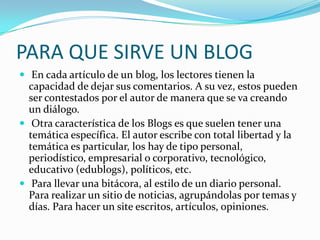 PARA QUE SIRVE UN BLOG
 En cada artículo de un blog, los lectores tienen la

capacidad de dejar sus comentarios. A su vez, estos pueden
ser contestados por el autor de manera que se va creando
un diálogo.
 Otra característica de los Blogs es que suelen tener una
temática específica. El autor escribe con total libertad y la
temática es particular, los hay de tipo personal,
periodístico, empresarial o corporativo, tecnológico,
educativo (edublogs), políticos, etc.
 Para llevar una bitácora, al estilo de un diario personal.
Para realizar un sitio de noticias, agrupándolas por temas y
días. Para hacer un site escritos, artículos, opiniones.

 