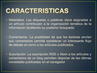 • Metadatos. Las etiquetas o palabras clave asignadas a
un artículo contribuyen a la organización temática de la
información facilitando su posterior búsqueda.
• Comentarios. La posibilidad de que los lectores envíen
sus comentarios permite establecer un interesante flujo
de debate en torno a los artículos publicados.
• Suscripción. La suscripción RSS o Atom a los artículos y
comentarios de un blog permiten disponer de las últimas
novedades publicadas en el navegador

 