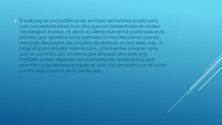 

El web log es una publicación en línea de historias publicadas
con una periodicidad muy alta que son presentadas en orden
cronológico inverso, es decir, lo último que se ha publicado es lo
primero que aparece en la pantalla. Es muy frecuente que los
web logs dispongan de una lista de enlaces a otros web logs, a
páginas para ampliar información, citar fuentes o hacer notar
que se continúa con un tema que empezó otro web log.
También suelen disponer de un sistema de comentarios que
permiten a los lectores establecer una conversación con el autor
y entre ellos acerca de lo publicado.

 