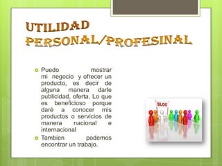 



Puedo
mostrar
mi negocio y ofrecer un
producto, es decir de
alguna manera darle
publicidad, oferta. Lo que
es beneficioso porque
daré a conocer mis
productos o servicios de
manera
nacional
e
internacional
Tambien
podemos
encontrar un trabajo.

 