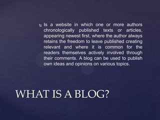 

Is a website in which one or more authors
chronologically published texts or articles,
appearing newest first, where the author always
retains the freedom to leave published creating
relevant and where it is common for the
readers themselves actively involved through
their comments. A blog can be used to publish
own ideas and opinions on various topics.

WHAT IS A BLOG?

 