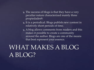 





The success of blogs is that they have a very
peculiar nature characterized mainly three
propiedades9:
It is a periodical. Blogs publish new content in
relatively short periods of time.
A blog allows comments from readers and this
makes it possible to create a community
around the author. Blogs are one of the means
that best represent your essence.

WHAT MAKES A BLOG
A BLOG?

 