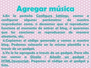 Agregar música
3.En la pestaña Configure Settings, vamos a
configurar
algunos
parámetros
de
nuestro
resproductor como; si deseamos que el reproductor
funcione al momento de entrar al blog, si queremos
que las canciones se reproduzcan de manera
aleatoria, etc.
4.Copiamos el código generado y vamos a nuestro
blog. Podemos colocarlo en la misma plantilla o a
través de un gadget.
5.Yo lo he agregado a través de un gadget. Para ello
nos vamos a Diseño / Añadir un gadget /
HTML/Javascript. Pegamos el código en el gadget y
listo.

 