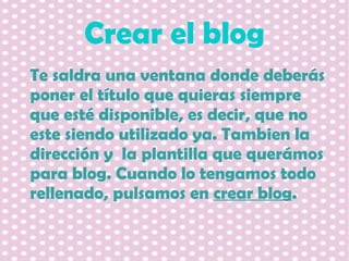 Crear el blog
Te saldra una ventana donde deberás
poner el título que quieras siempre
que esté disponible, es decir, que no
este siendo utilizado ya. Tambien la
dirección y la plantilla que querámos
para blog. Cuando lo tengamos todo
rellenado, pulsamos en crear blog.

 