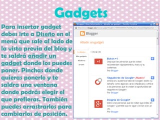 Gadgets
Para insertar gadget
debes irte a Diseño en el
menú que sale al lado de
la vista previa del blog y
te saldrá añadir un
gadget donde los puedes
poner. Pinchas donde
quieras ponerlo y te
saldra una ventana
donde podrás elegir el
que prefieras. También
puedes arrastrarlos para
cambiarlos de posición.

 