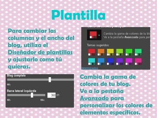Plantilla
Para cambiar las
columnas y el ancho del
blog, utilíza el
Diseñador de plantillas
y ajustarlo como tú
quieras.
Cambia la gama de
colores de tu blog.
Ve a la pestaña
Avanzado para
personalizar los colores de
elementos específicos.

 