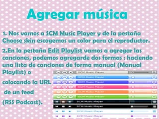 Agregar música
1. Nos vamos a SCM Music Player y de la pestaña
Choose skin escogemos un color para el reproductor.
2.En la pestaña Edit Playlist vamos a agregar las
canciones, podemos agregarde dos formas : haciendo
una lista de canciones de forma manual (Manual
Playlist) o
colocando la URL
de un feed
(RSS Podcast).

 