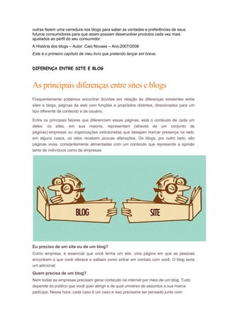 outras fazem uma varredura nos blogs para saber as vontades e preferências de seus
futuros consumidores para que assim possam desenvolver produtos cada vez mais
ajustados ao perfil do seu consumidor.
A História dos blogs – Autor: Caio Novaes – Ano:2007/2008
Este é o primeiro capítulo de meu livro que pretendo lançar em breve.

DIFERENÇA ENTRE SITE E BLOG

As principais diferenças entre sites e blogs
Frequentemente podemos encontrar dúvidas em relação às diferenças existentes entre
sites e blogs, páginas da web com funções e propósitos distintos, direcionados para um
tipo diferente de conteúdo e de usuário.
Entre os principais fatores que diferenciam essas páginas, está o conteúdo de cada um
deles: os sites, em sua maioria, representam (através de um conjunto de
páginas) empresas ou organizações estruturadas que desejam marcar presença na web;
em alguns casos, os sites recebem poucas alterações. Os blogs, por outro lado, são
páginas vivas, constantemente alimentadas com um conteúdo que representa a opinião
tanto de indivíduos como de empresas.

Eu preciso de um site ou de um blog?
Como empresa, é essencial que você tenha um site, uma página em que as pessoas
encontrem o que você oferece e saibam como entrar em contato com você. O blog seria
um adicional.

Quem precisa de um blog?
Nem todas as empresas precisam gerar conteúdo na internet por meio de um blog. Tudo
depende do público que você quer atingir e de qual universo de assuntos a sua marca
participa. Nessa hora, cada caso é um caso e isso precisaria ser pensado junto com

 