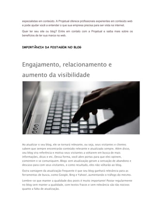 especialistas em conteúdo. A Projetual oferece profissionais experientes em conteúdo web
e pode ajudar você a entender o que sua empresa precisa para ser vista na internet.
Quer ter seu site ou blog? Entre em contato com a Projetual e saiba mais sobre os
benefícios de ter sua marca na web.

IMPORTÂNCIA DA POSTAGEM NO BLOG

Engajamento, relacionamento e
aumento da visibilidade

Ao atualizar o seu blog, ele se tornará relevante, ou seja, seus visitantes e clientes
sabem que sempre encontrarão conteúdo relevante e atualizado sempre. Além disso,
seu blog vira referência e motiva seus visitantes a voltarem em busca de mais
informações, dicas e etc. Dessa forma, você abre portas para que eles opinem,
comentem e se comuniquem. Blogs sem atualização geram a sensação de abandono e
descaso para com seus visitantes, e como resultado, eles não voltarão ao blog.
Outra vantagem da atualização frequente é que seu blog ganhará relevância para as
ferramentas de busca, como Google, Bing e Yahoo!, aumentando o tráfego do mesmo.
Lembre-se que manter a qualidade dos posts é muito importante! Postar regularmente
no blog sem manter a qualidade, com textos fracos e sem relevância são tão nocivos
quanto a falta de atualização.

 