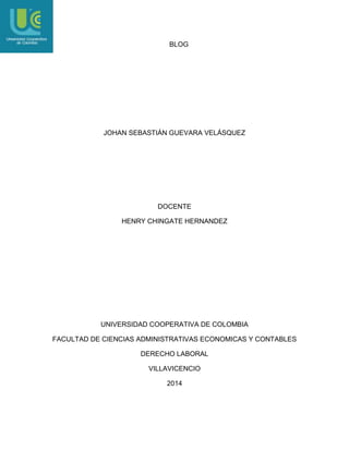 BLOG

JOHAN SEBASTIÁN GUEVARA VELÁSQUEZ

DOCENTE
HENRY CHINGATE HERNANDEZ

UNIVERSIDAD COOPERATIVA DE COLOMBIA
FACULTAD DE CIENCIAS ADMINISTRATIVAS ECONOMICAS Y CONTABLES
DERECHO LABORAL
VILLAVICENCIO
2014

 
