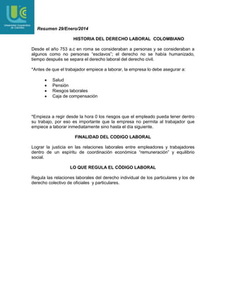 Resumen 29/Enero/2014
HISTORIA DEL DERECHO LABORAL COLOMBIANO
Desde el año 753 a.c en roma se consideraban a personas y se consideraban a
algunos como no personas “esclavos”; el derecho no se había humanizado,
tiempo después se separa el derecho laboral del derecho civil.
*Antes de que el trabajador empiece a laborar, la empresa lo debe asegurar a:
Salud
Pensión
Riesgos laborales
Caja de compensación

*Empieza a regir desde la hora 0 los riesgos que el empleado pueda tener dentro
su trabajo, por eso es importante que la empresa no permita al trabajador que
empiece a laborar inmediatamente sino hasta el día siguiente.
FINALIDAD DEL CODIGO LABORAL
Lograr la justicia en las relaciones laborales entre empleadores y trabajadores
dentro de un espíritu de coordinación económica “remuneración” y equilibrio
social.
LO QUE REGULA EL CÓDIGO LABORAL
Regula las relaciones laborales del derecho individual de los particulares y los de
derecho colectivo de oficiales y particulares.

 
