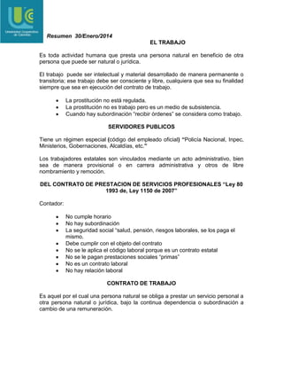 Resumen 30/Enero/2014
EL TRABAJO
Es toda actividad humana que presta una persona natural en beneficio de otra
persona que puede ser natural o jurídica.
El trabajo puede ser intelectual y material desarrollado de manera permanente o
transitoria; ese trabajo debe ser consciente y libre, cualquiera que sea su finalidad
siempre que sea en ejecución del contrato de trabajo.
La prostitución no está regulada.
La prostitución no es trabajo pero es un medio de subsistencia.
Cuando hay subordinación “recibir órdenes” se considera como trabajo.
SERVIDORES PUBLICOS
Tiene un régimen especial (código del empleado oficial) “Policía Nacional, Inpec,
Ministerios, Gobernaciones, Alcaldías, etc.”
Los trabajadores estatales son vinculados mediante un acto administrativo, bien
sea de manera provisional o en carrera administrativa y otros de libre
nombramiento y remoción.
DEL CONTRATO DE PRESTACION DE SERVICIOS PROFESIONALES “Ley 80
1993 de, Ley 1150 de 2007”
Contador:
No cumple horario
No hay subordinación
La seguridad social “salud, pensión, riesgos laborales, se los paga el
mismo.
Debe cumplir con el objeto del contrato
No se le aplica el código laboral porque es un contrato estatal
No se le pagan prestaciones sociales “primas”
No es un contrato laboral
No hay relación laboral
CONTRATO DE TRABAJO
Es aquel por el cual una persona natural se obliga a prestar un servicio personal a
otra persona natural o jurídica, bajo la continua dependencia o subordinación a
cambio de una remuneración.

 