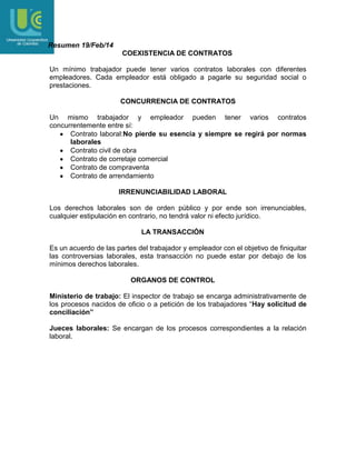 Resumen 19/Feb/14
COEXISTENCIA DE CONTRATOS
Un mínimo trabajador puede tener varios contratos laborales con diferentes
empleadores. Cada empleador está obligado a pagarle su seguridad social o
prestaciones.
CONCURRENCIA DE CONTRATOS
Un mismo trabajador y empleador pueden tener varios contratos
concurrentemente entre sí:
Contrato laboral:No pierde su esencia y siempre se regirá por normas
laborales
Contrato civil de obra
Contrato de corretaje comercial
Contrato de compraventa
Contrato de arrendamiento
IRRENUNCIABILIDAD LABORAL
Los derechos laborales son de orden público y por ende son irrenunciables,
cualquier estipulación en contrario, no tendrá valor ni efecto jurídico.
LA TRANSACCIÓN
Es un acuerdo de las partes del trabajador y empleador con el objetivo de finiquitar
las controversias laborales, esta transacción no puede estar por debajo de los
mínimos derechos laborales.
ORGANOS DE CONTROL
Ministerio de trabajo: El inspector de trabajo se encarga administrativamente de
los procesos nacidos de oficio o a petición de los trabajadores “Hay solicitud de
conciliación”
Jueces laborales: Se encargan de los procesos correspondientes a la relación
laboral.

 