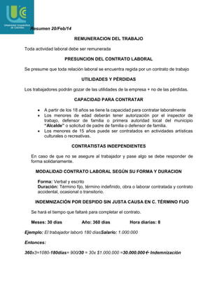 Resumen 20/Feb/14
REMUNERACION DEL TRABAJO
Toda actividad laboral debe ser remunerada
PRESUNCION DEL CONTRATO LABORAL
Se presume que toda relación laboral se encuentra regida por un contrato de trabajo
UTILIDADES Y PÉRDIDAS
Los trabajadores podrán gozar de las utilidades de la empresa + no de las pérdidas.
CAPACIDAD PARA CONTRATAR
A partir de los 18 años se tiene la capacidad para contratar laboralmente
Los menores de edad deberán tener autorización por el inspector de
trabajo, defensor de familia o primera autoridad local del municipio
“Alcalde” o solicitud de padre de familia o defensor de familia.
Los menores de 15 años puede ser contratados en actividades artísticas
culturales o recreativas.
CONTRATISTAS INDEPENDIENTES
En caso de que no se asegure al trabajador y pase algo se debe responder de
forma solidariamente.
MODALIDAD CONTRATO LABORAL SEGÚN SU FORMA Y DURACION
Forma: Verbal y escrito
Duración: Término fijo, término indefinido, obra o laborar contratada y contrato
accidental, ocasional o transitorio.
INDEMNIZACIÓN POR DESPIDO SIN JUSTA CAUSA EN C. TÉRMINO FIJO
Se hará el tiempo que faltaré para completar el contrato.
Meses: 30 días

Año: 360 días

Hora diarias: 8

Ejemplo: El trabajador laboró 180 díasSalario: 1.000.000
Entonces:
360x3=1080-180días= 900/30 = 30x $1.000.000 =30.000.000 Indemnización

 