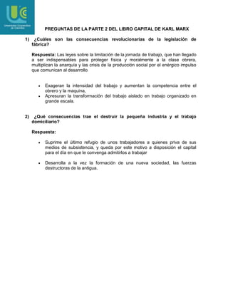 PREGUNTAS DE LA PARTE 2 DEL LIBRO CAPITAL DE KARL MARX
1)

¿Cuáles son las consecuencias revolucionarias de la legislación de
fábrica?
Respuesta: Las leyes sobre la limitación de la jornada de trabajo, que han llegado
a ser indispensables para proteger física y moralmente a la clase obrera,
multiplican la anarquía y las crisis de la producción social por el enérgico impulso
que comunican al desarrollo

Exageran la intensidad del trabajo y aumentan la competencia entre el
obrero y la maquina,
Apresuran la transformación del trabajo aislado en trabajo organizado en
grande escala.

2)

¿Qué consecuencias trae el destruir la pequeña industria y el trabajo
domiciliario?
Respuesta:
Suprime el último refugio de unos trabajadores a quienes priva de sus
medios de subsistencia, y queda por este motivo a disposición el capital
para el día en que le convenga admitirlos a trabajar
Desarrolla a la vez la formación de una nueva sociedad, las fuerzas
destructoras de la antigua.

 
