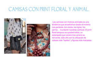 CAMISAS CON PRINT FLORAL Y ANIMAL.
Las camisas con motivos animales es una
tendencia que arrastramos desde el invierno.
Las panteras, los cisnes, los tigres, los
perros… inundarán nuestras camisas. El print
floral tampoco se quedará atrás; un
estampado que verano tras verano se
reinventa, este año con la utilización de
colores más “fuertes” y figuras más marcadas.

 