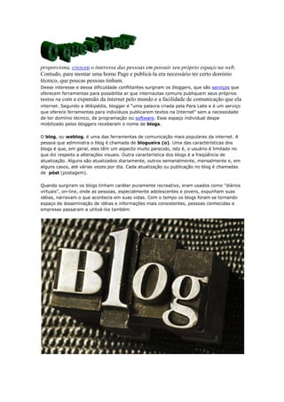 proporciona, cresceu o interessa das pessoas em possuir seu próprio espaço na web.
Contudo, para montar uma home Page e publicá-la era necessário ter certo domínio
técnico, que poucas pessoas tinham.
Desse interesse e dessa dificuldade conflitantes surgiram os bloggers, que são serviços que
oferecem ferramentas para possibilita ar que internautas comuns publiquem seus próprios
textos na com a expansão da internet pelo mundo e a facilidade de comunicação que ela
internet. Segundo a Wikipédia, blogger é "uma palavra criada pela Para Labs e é um serviço
que oferece ferramentas para indivíduos publicarem textos na Internet" sem a necessidade
de ter domínio técnico, de programação ou software. Esse espaço individual despe
mobilizado pelos bloggers receberam o nome de blogs.
O blog, ou weblog, é uma das ferramentas de comunicação mais populares da internet. A
pessoa que administra o blog é chamada de blogueira (o). Uma das características dos
blogs é que, em geral, eles têm um aspecto muito parecido, isto é, o usuário é limitado no
que diz respeito a alterações visuais. Outra característica dos blogs é a freqüência de
atualização. Alguns são atualizados diariamente, outros semanalmente, mensalmente e, em
alguns casos, até várias vezes por dia. Cada atualização ou publicação no blog é chamadas
de póst (postagem).
Quando surgiram os blogs tinham caráter puramente recreativo, eram usados como "diários
virtuais", on-line, onde as pessoas, especialmente adolescentes e jovens, expunham suas
idéias, narravam o que acontecia em suas vidas. Com o tempo os blogs foram se tornando
espaço de disseminação de idéias e informações mais consistentes, pessoas conhecidas e
empresas passaram a utilizá-los também

 