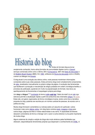 Antes do formato blog se tornar
amplamente conhecido, havia vários formatos de comunidades digitais como o Usenet,
serviços comerciais online como o GEnie, BiX e Compuserve, além das listas de discussão e
do Bulletim Board System (BBS). Em 1990, softwares de fóruns de discussão como o WebEx
criaram os diálogos via threads.
O blog atual é uma evolução dos diários online, onde pessoas mantinham informações
constantes sobre suas vidas pessoais. Estes primeiros blogs eram simplesmente componentes
de sites, atualizados manualmente no próprio código da página. A evolução das ferramentas
que facilitavam a produção e manutenção de artigos postados em ordem cronológica facilitou o
processo de publicação, ajudando em muito na popularização do formato. Isso levou ao
aperfeiçoamento de ferramentas e hospedagem própria para blogs.
1 2 3

Um blog ou blogue
(contração do termo inglês web log, "diário da rede") é um site cuja
estrutura permite a atualização rápida a partir de acréscimos dos chamados artigos, ou posts.
Estes são, em geral, organizados de forma cronológica inversa, tendo como foco a temática
proposta do blog, podendo ser escritos por um número variável de pessoas, de acordo com a
política do blog.
Muitos blogs fornecem comentários ou notícias sobre um assunto em particular; outros
funcionam mais como diários online. Um blog típico combina texto, imagens e links para
outros blogs, páginas da Web e mídias relacionadas a seu tema. A capacidade de leitores
deixarem comentários de forma a interagir com o autor e outros leitores é uma parte importante
de muitos blogs.
Alguns sistemas de criação e edição de blogs são muito atrativos pelas facilidades que
oferecem, disponibilizando ferramentas próprias que dispensam o conhecimento de HTML. A

 