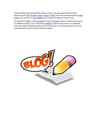 maioria dosblogs são primariamente textuais, embora uma parte seja focada em temas
exclusivos como arte, fotografia, vídeos, música ou áudio, formando uma ampla rede de mídias
sociais. Outro formato é o microblogging, que consiste em blogs com textos curtos
Em dezembro de 2007, o motor de busca de blogs Technorati rastreou a existência de mais de
4
112 milhões de blogs. Com o advento do videoblog, a palavra blog assumiu um significado
ainda mais amplo, implicando qualquer tipo de mídia onde um indivíduo expresse sua opinião
ou simplesmente discorra sobre um assunto qualquer.

 