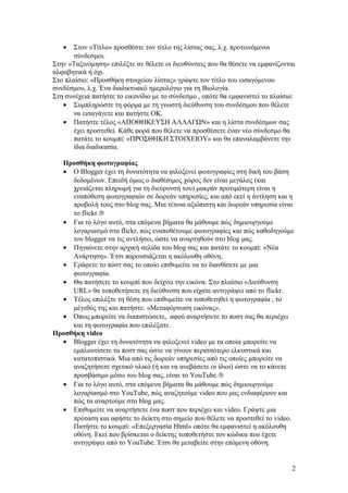 •

Στον «Τίτλο» προσθέστε τον τίτλο της λίστας σας, λ.χ. προτεινόμενοι
σύνδεσμοι.
Στην «Ταξινόμηση» επιλέξτε αν θέλετε οι διευθύνσεις που θα θέσετε να εμφανίζονται
αλφαβητικά ή όχι.
Στο πλαίσιο: «Προσθήκη στοιχείου λίστας» γράψτε τον τίτλο του εισαγόμενου
συνδέσμου, λ.χ. Ένα διαδικτυακό ημερολόγιο για τη Βιολογία.
Στη συνέχεια πατήστε το εικονίδιο με το σύνδεσμο , οπότε θα εμφανιστεί το πλαίσιο:
• Συμπληρώστε τη φόρμα με τη γνωστή διεύθυνση του συνδέσμου που θέλετε
να εισαγάγετε και πατήστε ΟΚ.
• Πατήστε τέλος «ΑΠΟΘΗΚΕΥΣΗ ΑΛΛΑΓΩΝ» και η λίστα συνδέσμων σας
έχει προστεθεί. Κάθε φορά που θέλετε να προσθέσετε έναν νέο σύνδεσμο θα
πατάτε το κουμπί: «ΠΡΟΣΘΗΚΗ ΣΤΟΙΧΕΙΟΥ» και θα επαναλαμβάνετε την
ίδια διαδικασία.
Προσθήκη φωτογραφίας
• Ο Blogger έχει τη δυνατότητα να φιλοξενεί φωτογραφίες στη δική του βάση
δεδομένων. Επειδή όμως ο διαθέσιμος χώρος δεν είναι μεγάλος (και
χρειάζεται πληρωμή για τη διεύρυνσή του) μακράν προτιμότερη είναι η
εναπόθεση φωτογραφιών σε δωρεάν υπηρεσίες, και από εκεί η άντληση και η
προβολή τους στο blog σας. Μια τέτοια αξιόπιστη και δωρεάν υπηρεσία είναι
το flickr.®
• Για το λόγο αυτό, στα επόμενα βήματα θα μάθουμε πώς δημιουργούμε
λογαριασμό στο flickr, πώς εναποθέτουμε φωτογραφίες και πώς καθοδηγούμε
τον blogger να τις αντλήσει, ώστε να αναρτηθούν στο blog μας.
• Πηγαίνετε στην αρχική σελίδα του blog σας και πατάτε το κουμπί: «Νέα
Ανάρτηση». Έτσι παρουσιάζεται η ακόλουθη οθόνη.
• Γράφετε το πόστ σας το οποίο επιθυμείτε να το διανθίσετε με μια
φωτογραφία.
• Θα πατήσετε το κουμπί που δείχνει την εικόνα. Στο πλαίσιο «Διεύθυνση
URL» θα τοποθετήσετε τη διεύθυνση που είχατε αντιγράψει από το flickr.
• Τέλος επιλέξτε τη θέση που επιθυμείτε να τοποθετηθεί η φωτογραφία , το
μέγεθός της και πατήστε: «Μεταφόρτωση εικόνας».
• Όπως μπορείτε να διαπιστώσετε, αφού αναρτήσετε το ποστ σας θα περιέχει
και τη φωτογραφία που επιλέξατε.
Προσθήκη video
• Blogger έχει τη δυνατότητα να φιλοξενεί video με τα οποία μπορείτε να
εμπλουτίσετε τα ποστ σας ώστε να γίνουν περισσότερο ελκυστικά και
κατατοπιστικά. Μια από τις δωρεάν υπηρεσίες από τις οποίες μπορείτε να
αναζητήσετε σχετικό υλικό (ή και να ανεβάσετε οι ίδιοι) ώστε να το κάνετε
προσβάσιμο μέσω του blog σας, είναι το YouTube.®
• Για το λόγο αυτό, στα επόμενα βήματα θα μάθουμε πώς δημιουργούμε
λογαριασμό στο YouTube, πώς αναζητούμε video που μας ενδιαφέρουν και
πώς τα αναρτούμε στο blog μας.
• Επιθυμείτε να αναρτήσετε ένα ποστ που περιέχει και video. Γράψτε μια
πρόταση και αφήστε το δείκτη στο σημείο που θέλετε να προστεθεί το video.
Πατήστε το κουμπί: «Επεξεργασία Html» oπότε θα εμφανιστεί η ακόλουθη
οθόνη. Εκεί που βρίσκεται ο δείκτης τοποθετήστε τον κώδικα που έχετε
αντιγράψει από το YouTube. Έτσι θα μεταβείτε στην επόμενη οθόνη.

2

 