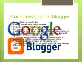 Características de blogger
 Es muy fácil de administrar
 Un Blog puede tener varios autores.
 Una persona puede tener varios Blogs.
 Las personas que lean las entradas pueden hacerte
comentarios en el Blog y puedes recibir los comentarios en
tu correo Gmail. Los alumnos pueden preguntar dudas al
profesor y comunicarse con él desde casa.
 El alumno puede realizar trabajos en su ordenador y
ponerlos en el Blog, ya sea como entradas o como
enlaces a archivos situados en su página web.
 Es conveniente indicar el autor de toda la información que
aparezca en tu Blog y no sea tuya.
 