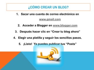 ¿CÓMO CREAR UN BLOG?
1. Sacar una cuenta de correo electrónico en
www.gmail.com
2. Acceder a Blogger en www.blogger.com
3. Después hacer clic en “Crear tu blog ahora”
4. Elegir una platilla y seguir los sencillos pasos.
5. ¡Listo! Ya puedes publicar tus “Posts”
 