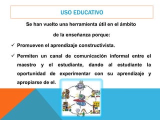 USO EDUCATIVO
Se han vuelto una herramienta útil en el ámbito
de la enseñanza porque:
 Promueven el aprendizaje constructivista.
 Permiten un canal de comunicación informal entre el
maestro y el estudiante, dando al estudiante la
oportunidad de experimentar con su aprendizaje y
apropiarse de el.
 