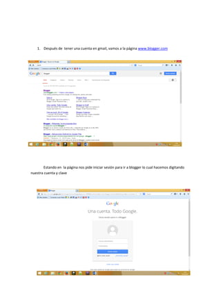 1. Después de tener una cuenta en gmail, vamos a la página www.blogger.com
Estando en la página nos pide iniciar sesión para ir a blogger lo cual hacemos digitando
nuestra cuenta y clave
 