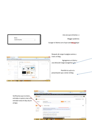 Una vez que entramos a
Blogger podemos
Escoger el idioma con el que vamos a trabajar
Después de cargar la página vamos a
crear un blog
Agregamos un título y
una dirección luego escogemos una
Plantilla la cual es la
presentación que a tener el blog
Verificamos que no tiene
entradas si quiero crear una
entrada nueva le doy clip en
el lápiz
 
