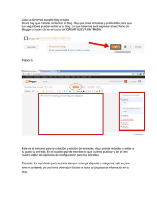 Listo ya tenemos nuestro blog creado
ahora hay que meterle contenido al blog. Hay que crear entradas y publicarlas para que
tus seguidores puedan entrar a tu blog. Lo que haremos será regresar al escritorio de
Blogger y hacer clic en el icono de 'CREAR NUEVA ENTRADA'.
Paso 6
Este es la ventana para la creación y edición de entradas. Aquí podrás redactar y editar a
tu gusto tu entrada. En el cuadro grande escribes lo que quieres publicar y en el otro
cuadro están las opciones de configuración para las entradas.
Etiquetas: Es importante que tu entrada siempre contenga etiquetas o categorías, esto es para
tener el contenido de una forma ordenada y facilitar al lector la búsqueda de información en tu
blog.
 