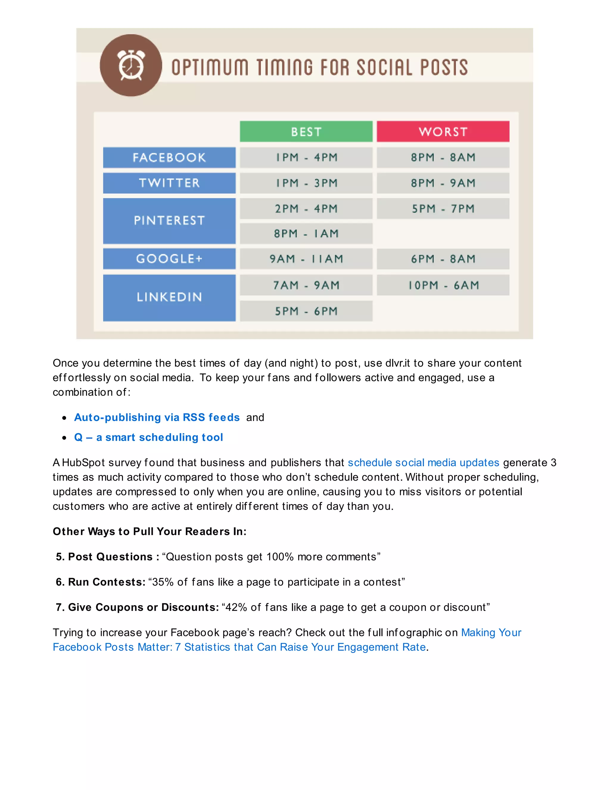 Once you determine the best times of day (and night) to post, use dlvr.it to share your content
ef f ortlessly on social media. To keep your f ans and f ollowers active and engaged, use a
combination of :
Auto-publishing via RSS feeds and
Q – a smart scheduling tool
A HubSpot survey f ound that business and publishers that schedule social media updates generate 3
times as much activity compared to those who don’t schedule content. Without proper scheduling,
updates are compressed to only when you are online, causing you to miss visitors or potential
customers who are active at entirely dif f erent times of day than you.
Other Ways to Pull Your Readers In:
5. Post Questions : “Question posts get 100% more comments”
6. Run Contests: “35% of f ans like a page to participate in a contest”
7. Give Coupons or Discounts: “42% of f ans like a page to get a coupon or discount”
Trying to increase your Facebook page’s reach? Check out the f ull inf ographic on Making Your
Facebook Posts Matter: 7 Statistics that Can Raise Your Engagement Rate.
 