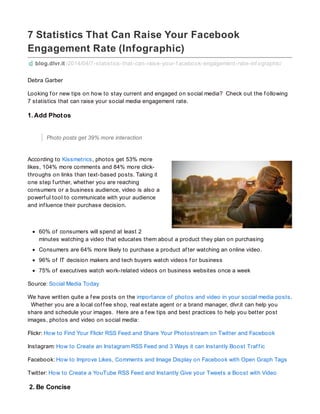 7 Statistics That Can Raise Your Facebook
Engagement Rate (Infographic)
blog.dlvr.it /2014/04/7-statistics-that-can-raise-your-f acebook-engagement-rate-inf ographic/
Debra Garber
Looking f or new tips on how to stay current and engaged on social media? Check out the f ollowing
7 statistics that can raise your social media engagement rate.
1. Add Photos
Photo posts get 39% more interaction
According to Kissmetrics, photos get 53% more
likes, 104% more comments and 84% more click-
throughs on links than text-based posts. Taking it
one step f urther, whether you are reaching
consumers or a business audience, video is also a
powerf ul tool to communicate with your audience
and inf luence their purchase decision.
60% of consumers will spend at least 2
minutes watching a video that educates them about a product they plan on purchasing
Consumers are 64% more likely to purchase a product af ter watching an online video.
96% of IT decision makers and tech buyers watch videos f or business
75% of executives watch work-related videos on business websites once a week
Source: Social Media Today
We have written quite a f ew posts on the importance of photos and video in your social media posts.
Whether you are a local cof f ee shop, real estate agent or a brand manager, dlvr.it can help you
share and schedule your images. Here are a f ew tips and best practices to help you better post
images, photos and video on social media:
Flickr: How to Find Your Flickr RSS Feed and Share Your Photostream on Twitter and Facebook
Instagram: How to Create an Instagram RSS Feed and 3 Ways it can Instantly Boost Traf f ic
Facebook: How to Improve Likes, Comments and Image Display on Facebook with Open Graph Tags
Twitter: How to Create a YouTube RSS Feed and Instantly Give your Tweets a Boost with Video
2. Be Concise
 