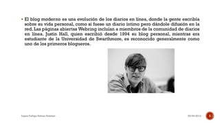  El blog moderno es una evolución de los diarios en línea, donde la gente escribía
sobre su vida personal, como si fuese un diario íntimo pero dándole difusión en la
red. Las páginas abiertas Webring incluían a miembros de la comunidad de diarios
en línea. Justin Hall, quien escribió desde 1994 su blog personal, mientras era
estudiante de la Universidad de Swarthmore, es reconocido generalmente como
uno de los primeros blogueros.
25/04/2014Lopez Zuñiga Adrian Esteban 5
 