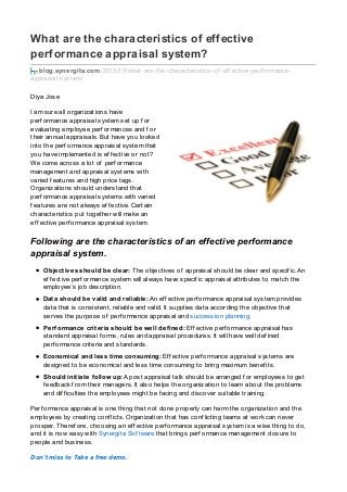 What are the characteristics of effective
performance appraisal system?
blog.synergita.com/2013/10/what-are-the-characteristics-of -ef f ective-perf ormance-
appraisal-system/
Diya Jose
I am sure all organizations have
perf ormance appraisal system set up f or
evaluating employee perf ormances and f or
their annual appraisals. But have you looked
into the perf ormance appraisal system that
you have implemented is ef f ective or not?
We come across a lot of perf ormance
management and appraisal systems with
varied f eatures and high price tags.
Organizations should understand that
perf ormance appraisal systems with varied
f eatures are not always ef f ective. Certain
characteristics put together will make an
ef f ective perf ormance appraisal system.
Following are the characteristics of an effective performance
appraisal system.
Objectives should be clear: The objectives of appraisal should be clear and specif ic. An
ef f ective perf ormance system will always have specif ic appraisal attributes to match the
employee’s job description.
Data should be valid and reliable: An ef f ective perf ormance appraisal system provides
data that is consistent, reliable and valid. It supplies data according the objective that
serves the purpose of perf ormance appraisal and succession planning.
Performance criteria should be well defined: Ef f ective perf ormance appraisal has
standard appraisal f orms, rules and appraisal procedures. It will have well def ined
perf ormance criteria and standards.
Economical and less time consuming: Ef f ective perf ormance appraisal systems are
designed to be economical and less time consuming to bring maximum benef its.
Should initiate follow up: A post appraisal talk should be arranged f or employees to get
f eedback f rom their managers. It also helps the organization to learn about the problems
and dif f iculties the employees might be f acing and discover suitable training.
Perf ormance appraisal is one thing that not done properly can harm the organization and the
employees by creating conf licts. Organization that has conf licting teams at work can never
prosper. Theref ore, choosing an ef f ective perf ormance appraisal system is a wise thing to do,
and it is now easy with Synergita Sof tware that brings perf ormance management closure to
people and business.
Don’t miss to Take a free demo.
 