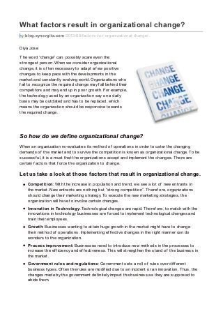 What factors result in organizational change?
blog.synergita.com/2013/08/f actors-f or-organizational-change/
Diya Jose
The word “change” can possibly scare even the
strongest person. When we consider organizational
change, it is of ten necessary to adapt a f ew positive
changes to keep pace with the developments in the
market and constantly evolving world. Organizations who
f ail to recognize the required change may f all behind their
competitors and may end up in poor growth. For example,
the technology used by an organization say on a daily
basis may be outdated and has to be replaced, which
means the organization should be responsive towards
the required change.
So how do we define organizational change?
When an organization re-evaluates its method of operations in order to cater the changing
demands of the market and to survive the competition is known as organizational change. To be
successf ul, it is a must that the organizations accept and implement the changes. There are
certain f actors that f orce the organization to change.
Let us take a look at those factors that result in organizational change.
Competition: With the increase in population and trend, we see a lot of new entrants in
the market. New entrants are nothing but “strong competition”. Theref ore, organizations
should change their marketing strategy. To execute the new marketing strategies, the
organization will have to involve certain changes.
Innovation in Technology: Technological changes are rapid. Theref ore, to match with the
innovations in technology businesses are f orced to implement technological changes and
train their employees.
Growth: Businesses wanting to attain huge growth in the market might have to change
their method of operations. Implementing ef f ective changes in the right manner can do
wonders to the organization.
Process improvement: Businesses need to introduce new methods in the processes to
increase the ef f iciency and ef f ectiveness. This will strengthen the stand of the business in
the market.
Government rules and regulations: Government sets a roll of rules over dif f erent
business types. Of ten the rules are modif ied due to an incident or an innovation. Thus, the
changes made by the government def initely impact the business as they are supposed to
abide them.
 