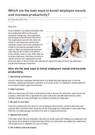 Which are the best ways to boost employee morale
and increase productivity?
blog.synergita.com/2013/08/best-ways-to-increase-productivity-and-boost-employee-
morale/
Diya Jose
As an employer, you dream and believe that
your employees’ will be continuously
productive. Initially yes, your employees’
perf ormance will be ef f ective and apt f or
the organizations’ growth. But, when the
nature of work becomes monotonous,
employee output slows down gradually. It is
similar to the systems and apps that we
work on. When we continuously use them,
they hang up. And a click on the ref resh
button brings it back to work. Well, when we
consider employees, they have a number of
ref resh buttons that organization should
know and when to click on them. One right click at regular intervals will boost the employees’
morale that increases productivity.
Here are the best ways to boost employees’ morale and increase
productivity.
1. Special day celebrations
A way to make your employee f eel distinctive is by identif ying their special days. It could be
birthdays, wedding anniversaries, child birth or any other reason of celebration. Small celebration
at work place creates a good environment.
2. Daily team meet
Meet your team every day. Hold a small stand up talk to discuss the work done, action items and
progress. Utilize this time to appreciate the good work and to provide right directions. Daily
meeting creates an energy that helps to increase productivity of employees.
3. Be open to new ideas
Have the communication line open f or your employees. Allow them to comment and share their
opinions. Show them that their voices are valued. Encourage your employees to share their ideas.
With this, the employee gets involved in the work to increase productivity.
4. Applaud and reward
This really works! Tell your employees that they are doing a great job. Making your employees f eel
that their work is valued is an important thing. When your team meets the objectives, reward them
with a team lunch or celebrate it in your own ways.
5. Set realistic rules and targets
 