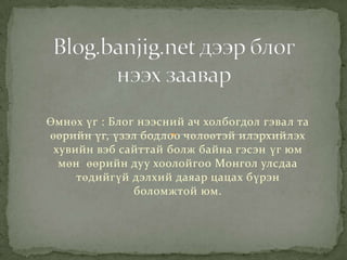 Өмнөх үг : Блог нээсний ач холбогдол гэвал та
өөрийн үг, үзэл бодлоо чөлөөтэй илэрхийлэх
хувийн вэб сайттай болж байна гэсэн үг юм
мөн өөрийн дуу хоолойгоо Монгол улсдаа
төдийгүй дэлхий даяар цацах бүрэн
боломжтой юм.
 