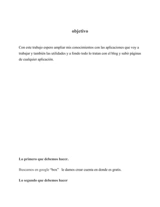 objetivo
Con este trabajo espero ampliar mis conocimientos con las aplicaciones que voy a
trabajar y también las utilidades y a fondo todo lo tratan con el blog y subir páginas
de cualquier aplicación.
Lo primero que debemos hacer.
Buscamos en google “box” le damos crear cuenta en donde es gratis.
Lo segundo que debemos hacer
 
