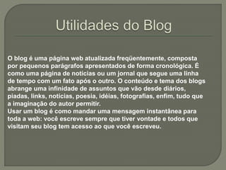O blog é uma página web atualizada freqüentemente, composta
por pequenos parágrafos apresentados de forma cronológica. É
como uma página de notícias ou um jornal que segue uma linha
de tempo com um fato após o outro. O conteúdo e tema dos blogs
abrange uma infinidade de assuntos que vão desde diários,
piadas, links, notícias, poesia, idéias, fotografias, enfim, tudo que
a imaginação do autor permitir.
Usar um blog é como mandar uma mensagem instantânea para
toda a web: você escreve sempre que tiver vontade e todos que
visitam seu blog tem acesso ao que você escreveu.
 